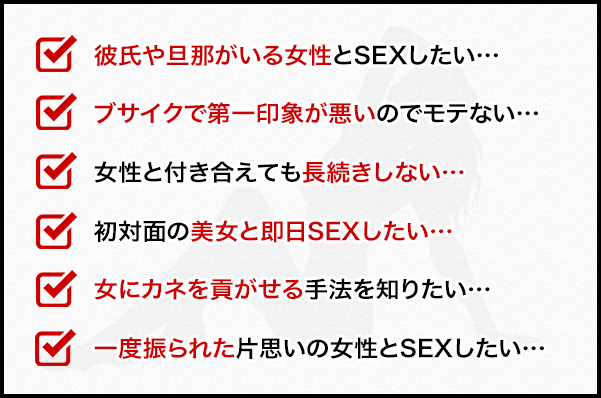 □彼氏や旦那がいる女性とSEXしたい…
				□ブサイクで第一印象が悪いのでモテない…
				□女性と付き合えても長続きしない…
				□初対面の美女と即日SEXしたい…
				□女にカネを貢がせる手法を知りたい…
				□一度振られた片思いの女性とSEXしたい…
				